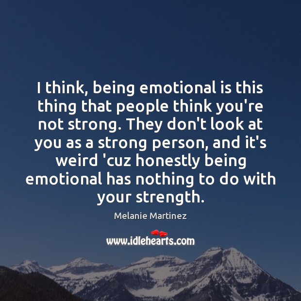 I think, being emotional is this thing that people think you’re not 