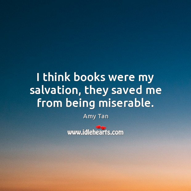 I think books were my salvation, they saved me from being miserable. Amy Tan Picture Quote