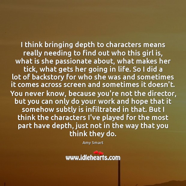 I think bringing depth to characters means really needing to find out Amy Smart Picture Quote