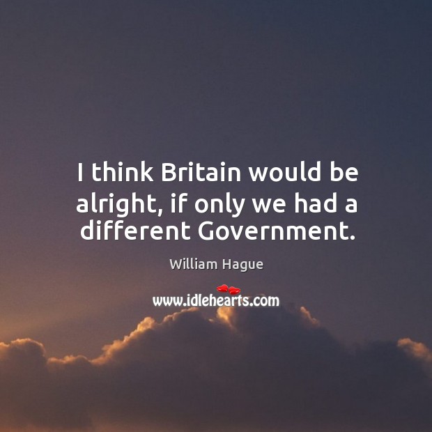 I think Britain would be alright, if only we had a different Government. William Hague Picture Quote