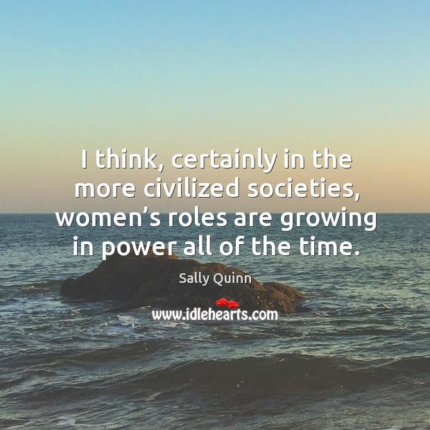 I think, certainly in the more civilized societies, women’s roles are growing in power all of the time. Sally Quinn Picture Quote