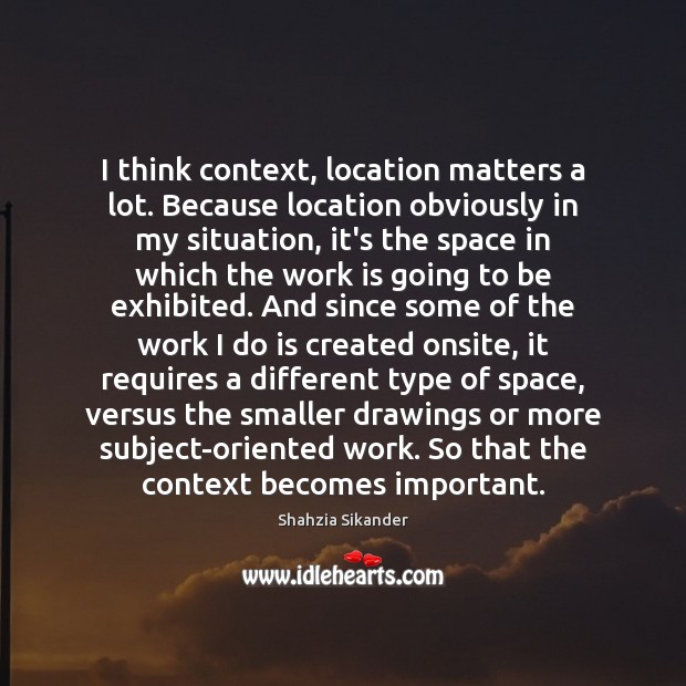 I think context, location matters a lot. Because location obviously in my Shahzia Sikander Picture Quote