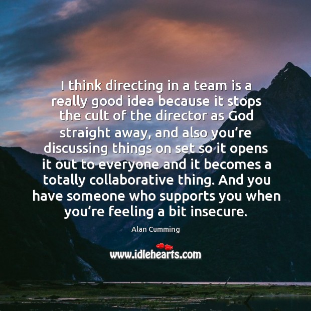 I think directing in a team is a really good idea because it stops the cult of Image