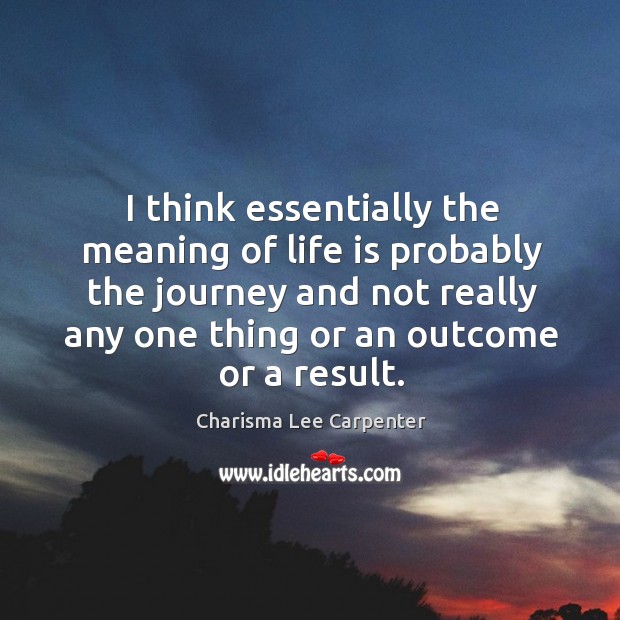 I think essentially the meaning of life is probably the journey and not really any one thing or an outcome or a result. Charisma Lee Carpenter Picture Quote