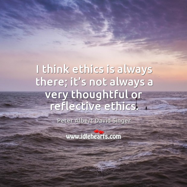 I think ethics is always there; it’s not always a very thoughtful or reflective ethics. Image