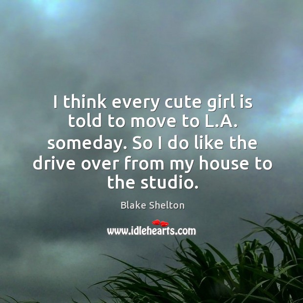 I think every cute girl is told to move to l.a. Someday. So I do like the drive over from my house to the studio. Blake Shelton Picture Quote