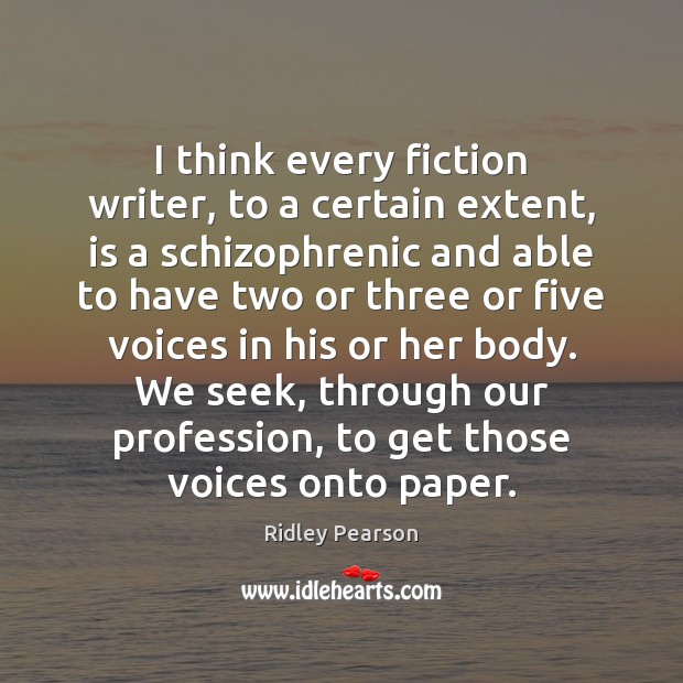 I think every fiction writer, to a certain extent, is a schizophrenic 