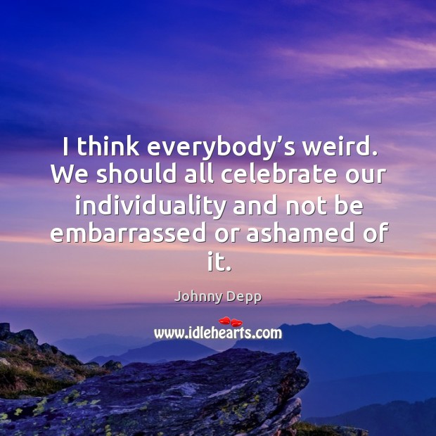 I think everybody’s weird. We should all celebrate our individuality and not be embarrassed or ashamed of it. Johnny Depp Picture Quote