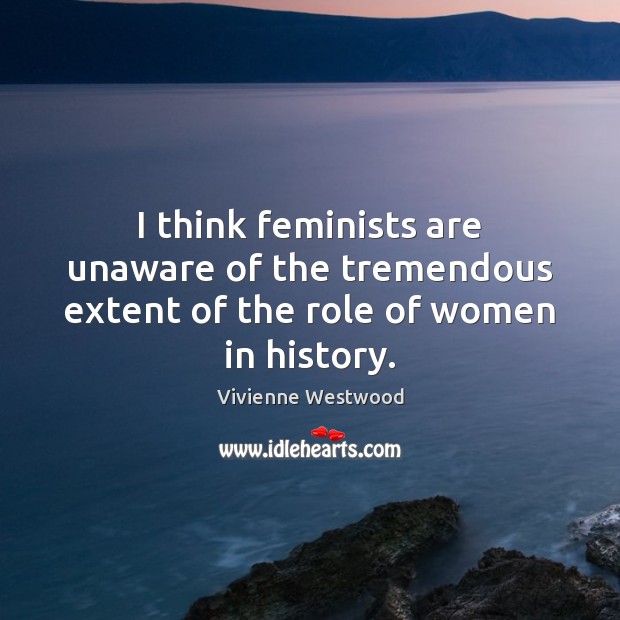 I think feminists are unaware of the tremendous extent of the role of women in history. Vivienne Westwood Picture Quote