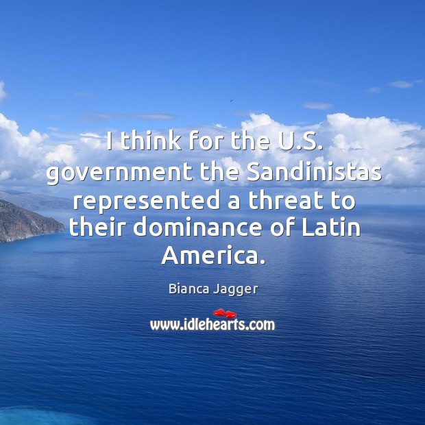 I think for the u.s. Government the sandinistas represented a threat to their dominance of latin america. Bianca Jagger Picture Quote