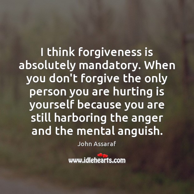 I think forgiveness is absolutely mandatory. When you don’t forgive the only 