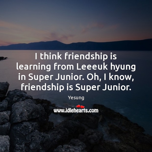 I think friendship is learning from Leeeuk hyung in Super Junior. Oh, Image