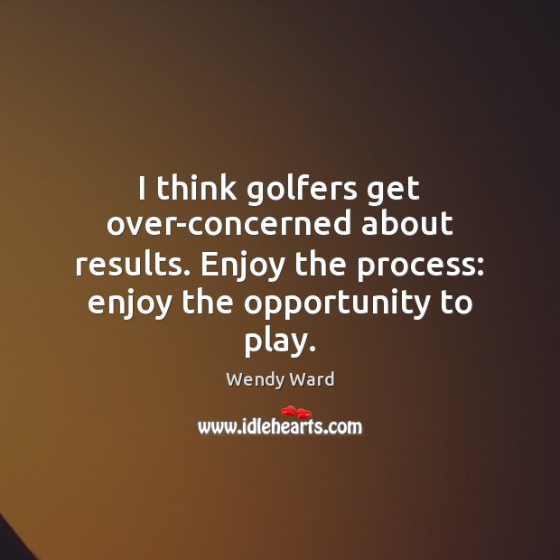 I think golfers get over-concerned about results. Enjoy the process: enjoy the Image