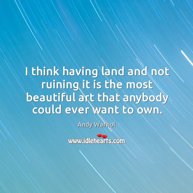 I think having land and not ruining it is the most beautiful art that anybody could ever want to own. Andy Warhol Picture Quote
