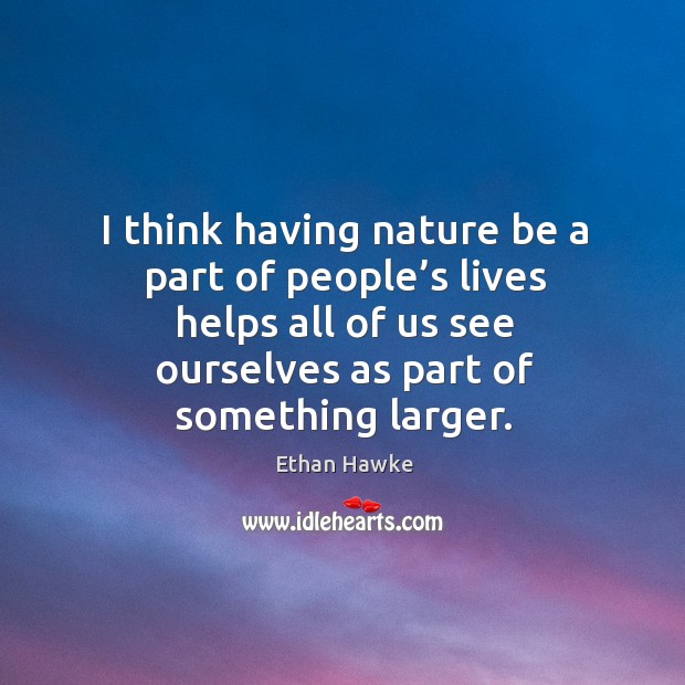 I think having nature be a part of people’s lives helps all of us see ourselves as part of something larger. Ethan Hawke Picture Quote
