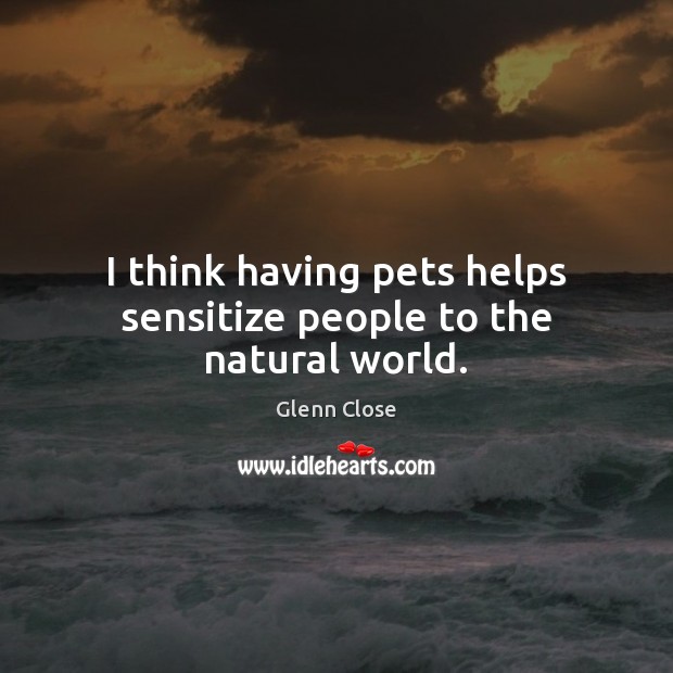 I think having pets helps sensitize people to the natural world. Glenn Close Picture Quote