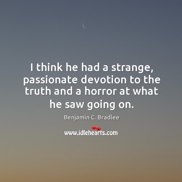 I think he had a strange, passionate devotion to the truth and a horror at what he saw going on. Benjamin C. Bradlee Picture Quote