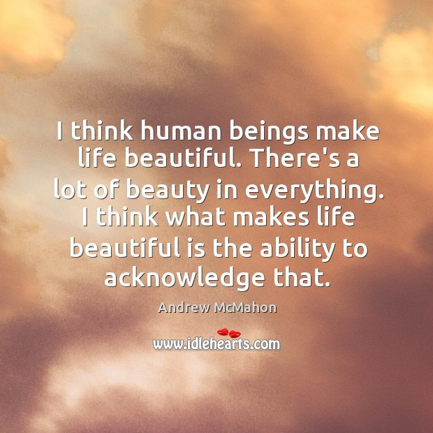 I think human beings make life beautiful. There’s a lot of beauty 