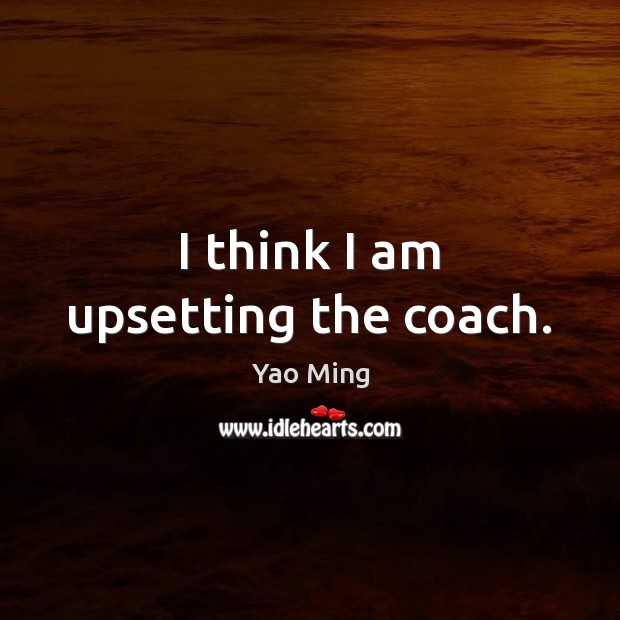 I think I am upsetting the coach. Yao Ming Picture Quote