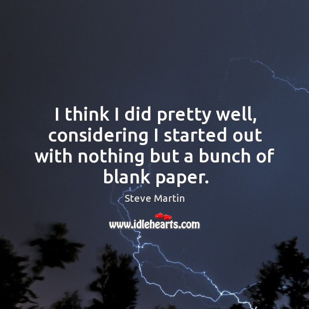 I think I did pretty well, considering I started out with nothing but a bunch of blank paper. Steve Martin Picture Quote