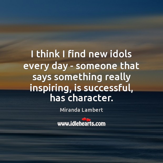 I think I find new idols every day – someone that says 