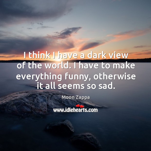I think I have a dark view of the world. I have to make everything funny, otherwise it all seems so sad. Moon Zappa Picture Quote