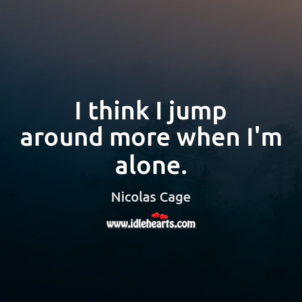 I think I jump around more when I’m alone. Image