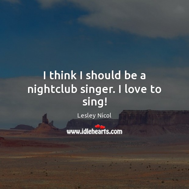 I think I should be a nightclub singer. I love to sing! Lesley Nicol Picture Quote