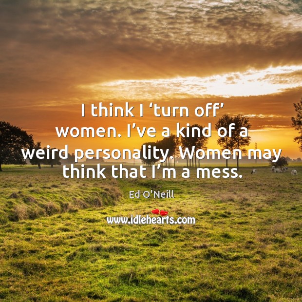 I think I ‘turn off’ women. I’ve a kind of a weird personality. Women may think that I’m a mess. Ed O’Neill Picture Quote