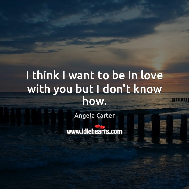 I think I want to be in love with you but I don’t know how. Angela Carter Picture Quote