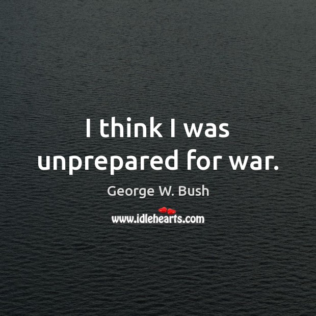 I think I was unprepared for war. George W. Bush Picture Quote