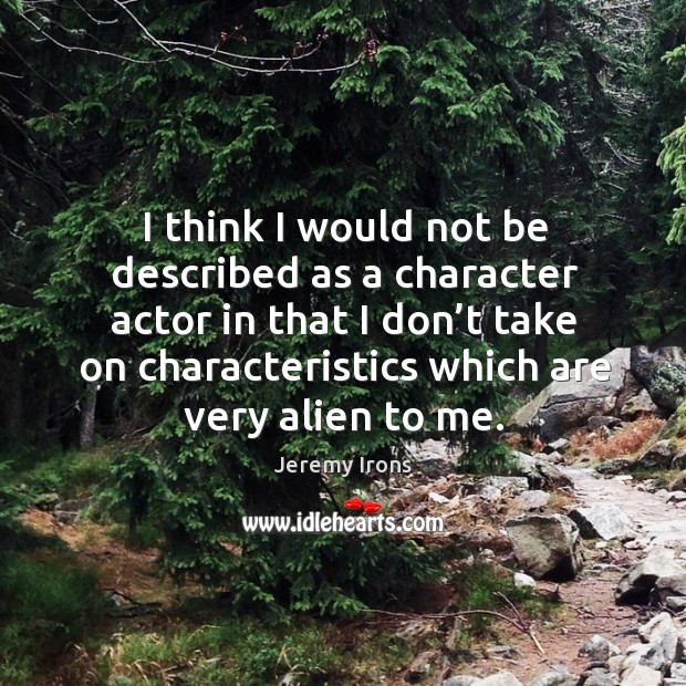 I think I would not be described as a character actor in that I don’t take on characteristics which are very alien to me. Image