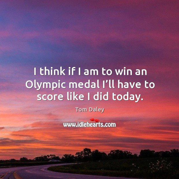 I think if I am to win an olympic medal I’ll have to score like I did today. Tom Daley Picture Quote