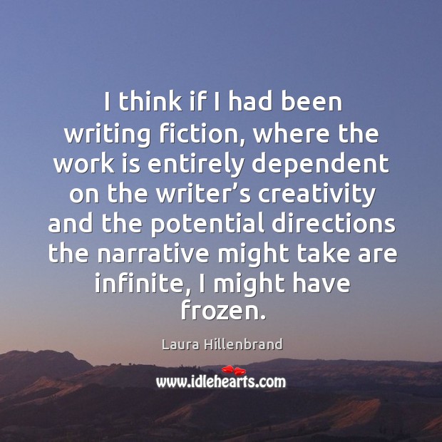 I think if I had been writing fiction, where the work is entirely dependent on the writer’s creativity and Laura Hillenbrand Picture Quote