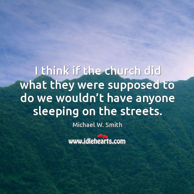 I think if the church did what they were supposed to do we wouldn’t have anyone sleeping on the streets. Michael W. Smith Picture Quote