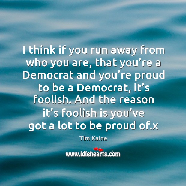 I think if you run away from who you are, that you’re a democrat and you’re proud to be a democrat, it’s foolish. Tim Kaine Picture Quote