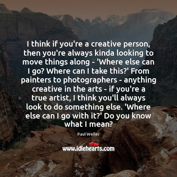 I think if you’re a creative person, then you’re always kinda looking Image