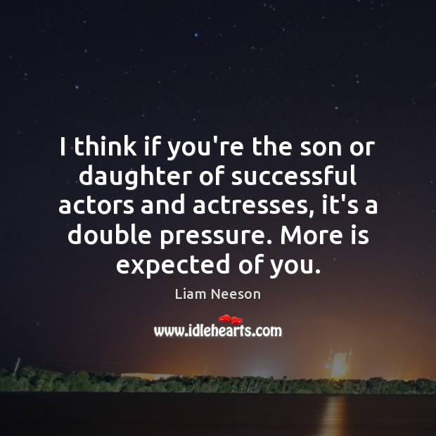 I think if you’re the son or daughter of successful actors and 