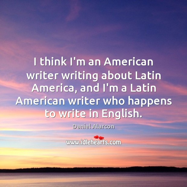 I think I’m an American writer writing about Latin America, and I’m Daniel Alarcon Picture Quote