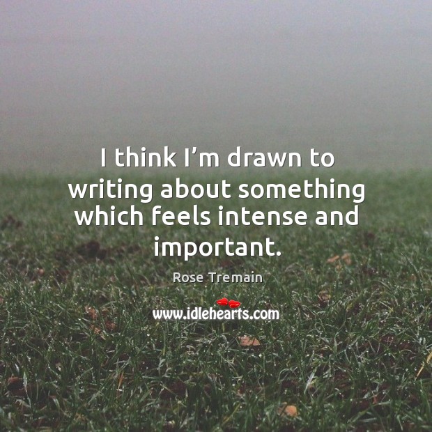 I think I’m drawn to writing about something which feels intense and important. Rose Tremain Picture Quote