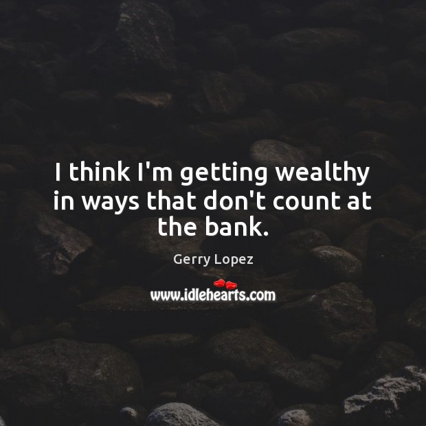 I think I’m getting wealthy in ways that don’t count at the bank. Image