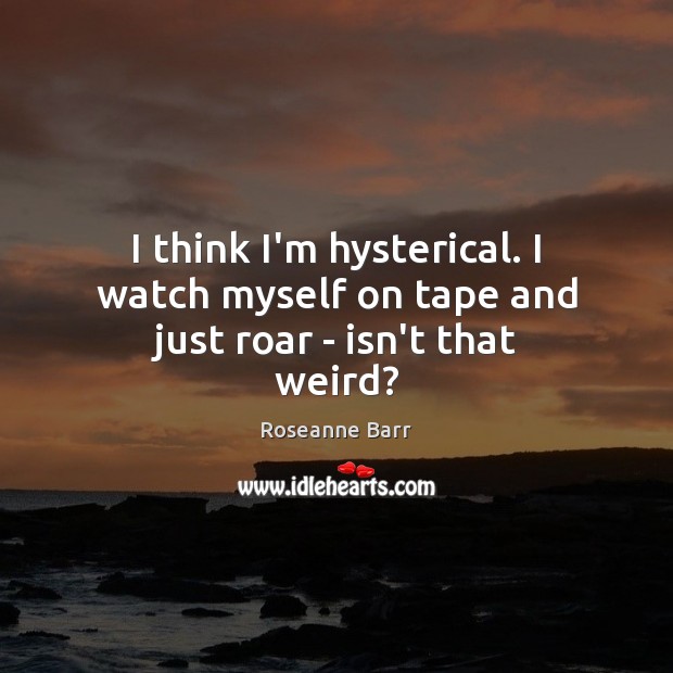 I think I’m hysterical. I watch myself on tape and just roar – isn’t that weird? Roseanne Barr Picture Quote