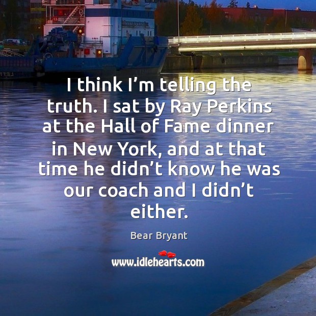 I think I’m telling the truth. I sat by ray perkins at the hall of fame dinner in new york Bear Bryant Picture Quote