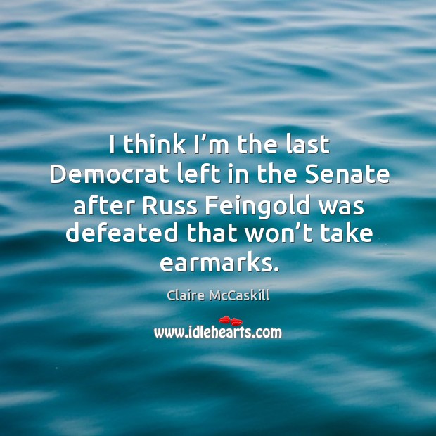 I think I’m the last democrat left in the senate after russ feingold was defeated that won’t take earmarks. Claire McCaskill Picture Quote