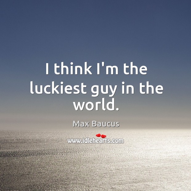 I think I’m the luckiest guy in the world. Max Baucus Picture Quote