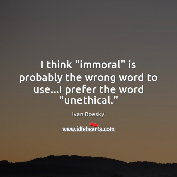 I think “immoral” is probably the wrong word to use…I prefer the word “unethical.” Ivan Boesky Picture Quote