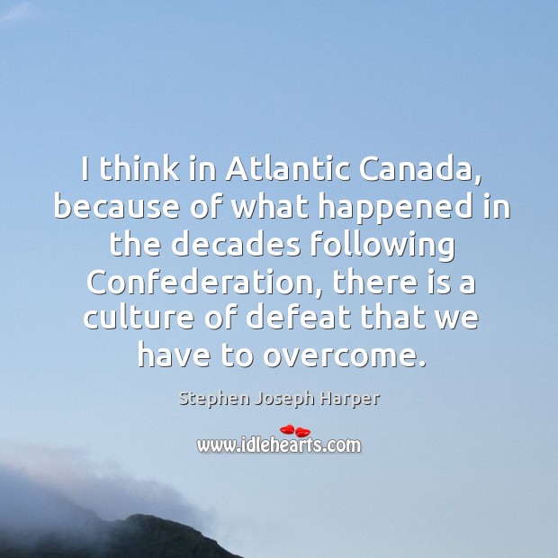 I think in atlantic canada, because of what happened in the decades following confederation Stephen Joseph Harper Picture Quote