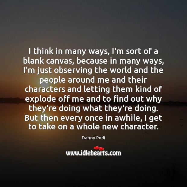 I think in many ways, I’m sort of a blank canvas, because 