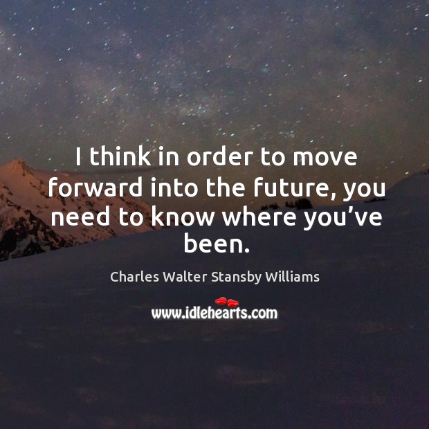 I think in order to move forward into the future, you need to know where you’ve been. Charles Walter Stansby Williams Picture Quote