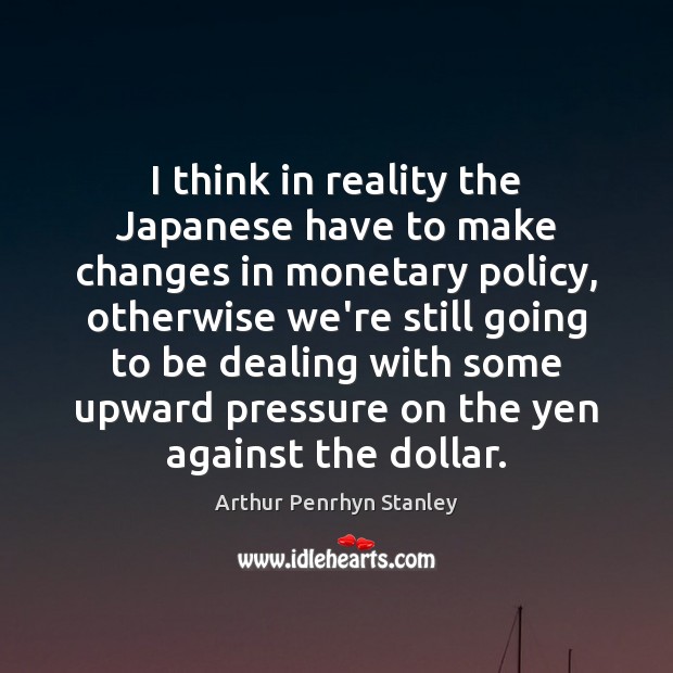 I think in reality the Japanese have to make changes in monetary Arthur Penrhyn Stanley Picture Quote